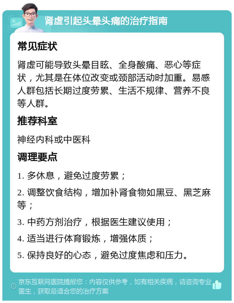 肾虚引起头晕头痛的治疗指南 常见症状 肾虚可能导致头晕目眩、全身酸痛、恶心等症状，尤其是在体位改变或颈部活动时加重。易感人群包括长期过度劳累、生活不规律、营养不良等人群。 推荐科室 神经内科或中医科 调理要点 1. 多休息，避免过度劳累； 2. 调整饮食结构，增加补肾食物如黑豆、黑芝麻等； 3. 中药方剂治疗，根据医生建议使用； 4. 适当进行体育锻炼，增强体质； 5. 保持良好的心态，避免过度焦虑和压力。