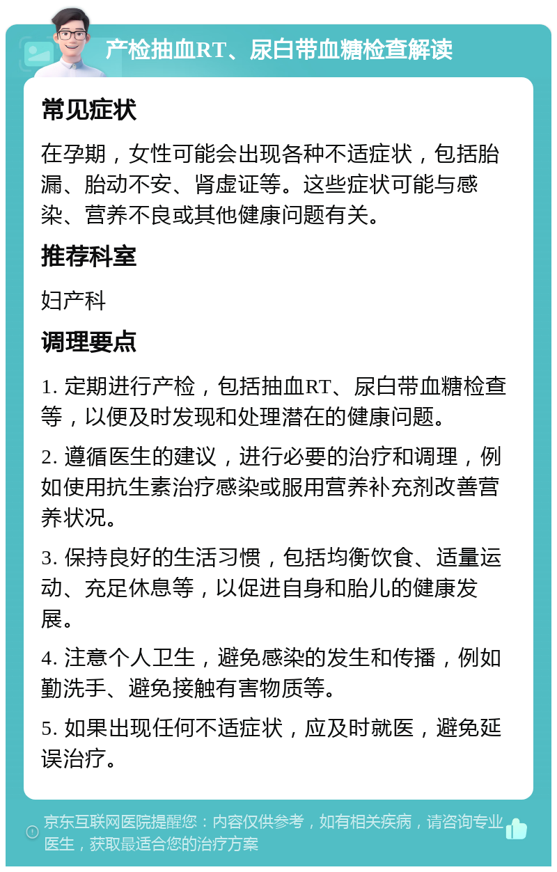 产检抽血RT、尿白带血糖检查解读 常见症状 在孕期，女性可能会出现各种不适症状，包括胎漏、胎动不安、肾虚证等。这些症状可能与感染、营养不良或其他健康问题有关。 推荐科室 妇产科 调理要点 1. 定期进行产检，包括抽血RT、尿白带血糖检查等，以便及时发现和处理潜在的健康问题。 2. 遵循医生的建议，进行必要的治疗和调理，例如使用抗生素治疗感染或服用营养补充剂改善营养状况。 3. 保持良好的生活习惯，包括均衡饮食、适量运动、充足休息等，以促进自身和胎儿的健康发展。 4. 注意个人卫生，避免感染的发生和传播，例如勤洗手、避免接触有害物质等。 5. 如果出现任何不适症状，应及时就医，避免延误治疗。