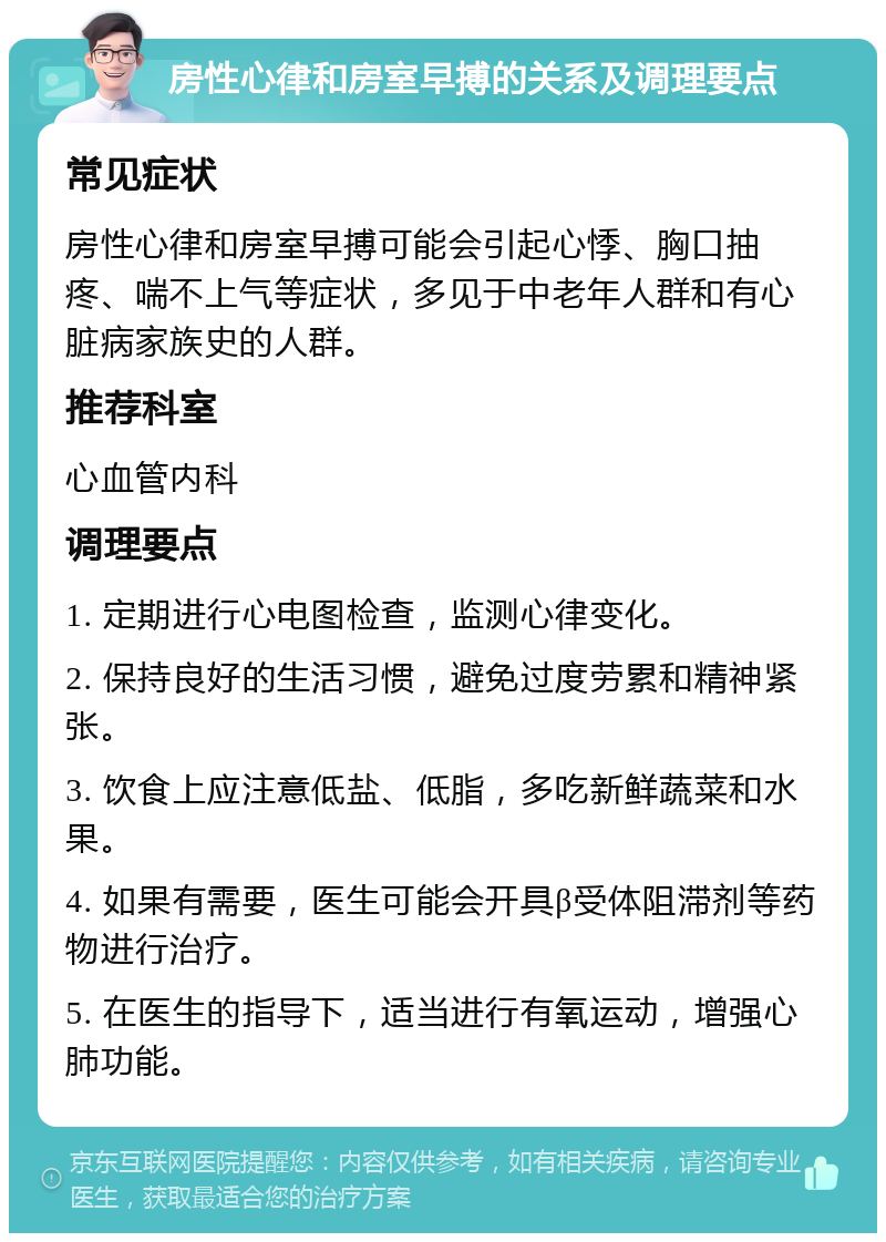 房性心律和房室早搏的关系及调理要点 常见症状 房性心律和房室早搏可能会引起心悸、胸口抽疼、喘不上气等症状，多见于中老年人群和有心脏病家族史的人群。 推荐科室 心血管内科 调理要点 1. 定期进行心电图检查，监测心律变化。 2. 保持良好的生活习惯，避免过度劳累和精神紧张。 3. 饮食上应注意低盐、低脂，多吃新鲜蔬菜和水果。 4. 如果有需要，医生可能会开具β受体阻滞剂等药物进行治疗。 5. 在医生的指导下，适当进行有氧运动，增强心肺功能。