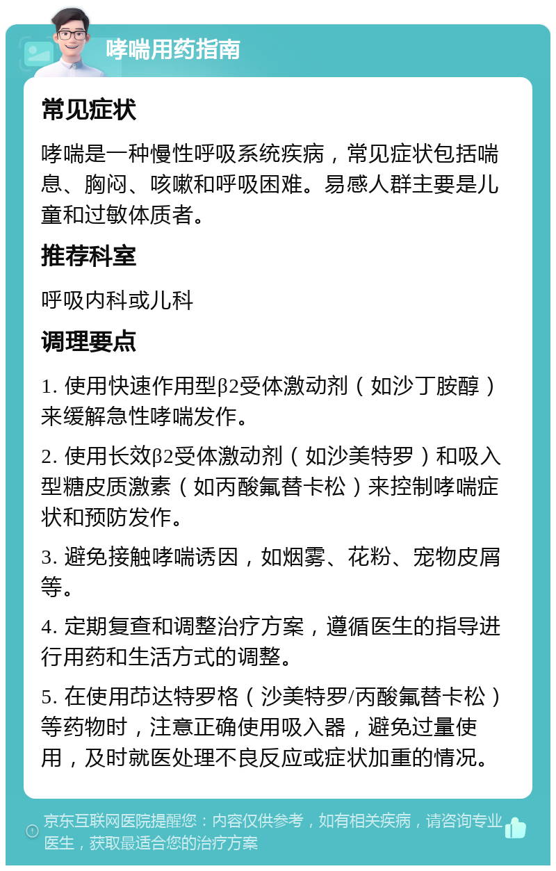 哮喘用药指南 常见症状 哮喘是一种慢性呼吸系统疾病，常见症状包括喘息、胸闷、咳嗽和呼吸困难。易感人群主要是儿童和过敏体质者。 推荐科室 呼吸内科或儿科 调理要点 1. 使用快速作用型β2受体激动剂（如沙丁胺醇）来缓解急性哮喘发作。 2. 使用长效β2受体激动剂（如沙美特罗）和吸入型糖皮质激素（如丙酸氟替卡松）来控制哮喘症状和预防发作。 3. 避免接触哮喘诱因，如烟雾、花粉、宠物皮屑等。 4. 定期复查和调整治疗方案，遵循医生的指导进行用药和生活方式的调整。 5. 在使用䒢达特罗格（沙美特罗/丙酸氟替卡松）等药物时，注意正确使用吸入器，避免过量使用，及时就医处理不良反应或症状加重的情况。