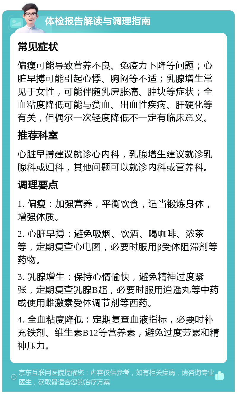 体检报告解读与调理指南 常见症状 偏瘦可能导致营养不良、免疫力下降等问题；心脏早搏可能引起心悸、胸闷等不适；乳腺增生常见于女性，可能伴随乳房胀痛、肿块等症状；全血粘度降低可能与贫血、出血性疾病、肝硬化等有关，但偶尔一次轻度降低不一定有临床意义。 推荐科室 心脏早搏建议就诊心内科，乳腺增生建议就诊乳腺科或妇科，其他问题可以就诊内科或营养科。 调理要点 1. 偏瘦：加强营养，平衡饮食，适当锻炼身体，增强体质。 2. 心脏早搏：避免吸烟、饮酒、喝咖啡、浓茶等，定期复查心电图，必要时服用β受体阻滞剂等药物。 3. 乳腺增生：保持心情愉快，避免精神过度紧张，定期复查乳腺B超，必要时服用逍遥丸等中药或使用雌激素受体调节剂等西药。 4. 全血粘度降低：定期复查血液指标，必要时补充铁剂、维生素B12等营养素，避免过度劳累和精神压力。