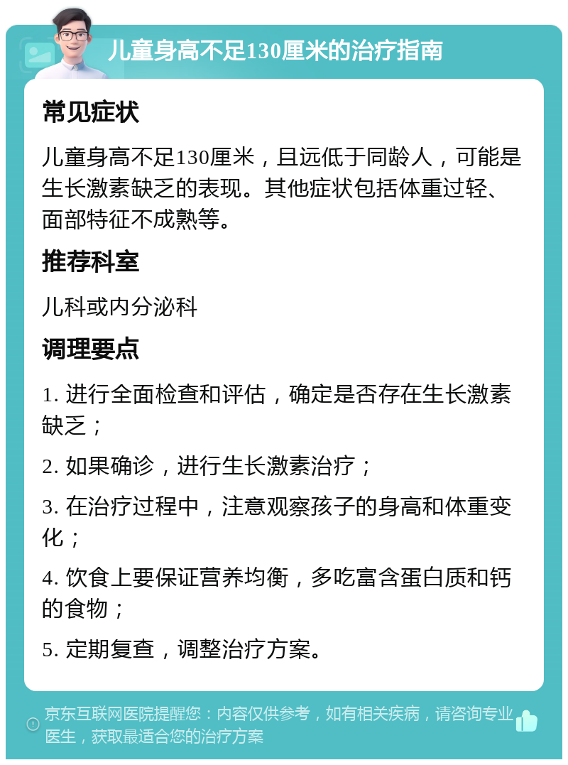 儿童身高不足130厘米的治疗指南 常见症状 儿童身高不足130厘米，且远低于同龄人，可能是生长激素缺乏的表现。其他症状包括体重过轻、面部特征不成熟等。 推荐科室 儿科或内分泌科 调理要点 1. 进行全面检查和评估，确定是否存在生长激素缺乏； 2. 如果确诊，进行生长激素治疗； 3. 在治疗过程中，注意观察孩子的身高和体重变化； 4. 饮食上要保证营养均衡，多吃富含蛋白质和钙的食物； 5. 定期复查，调整治疗方案。