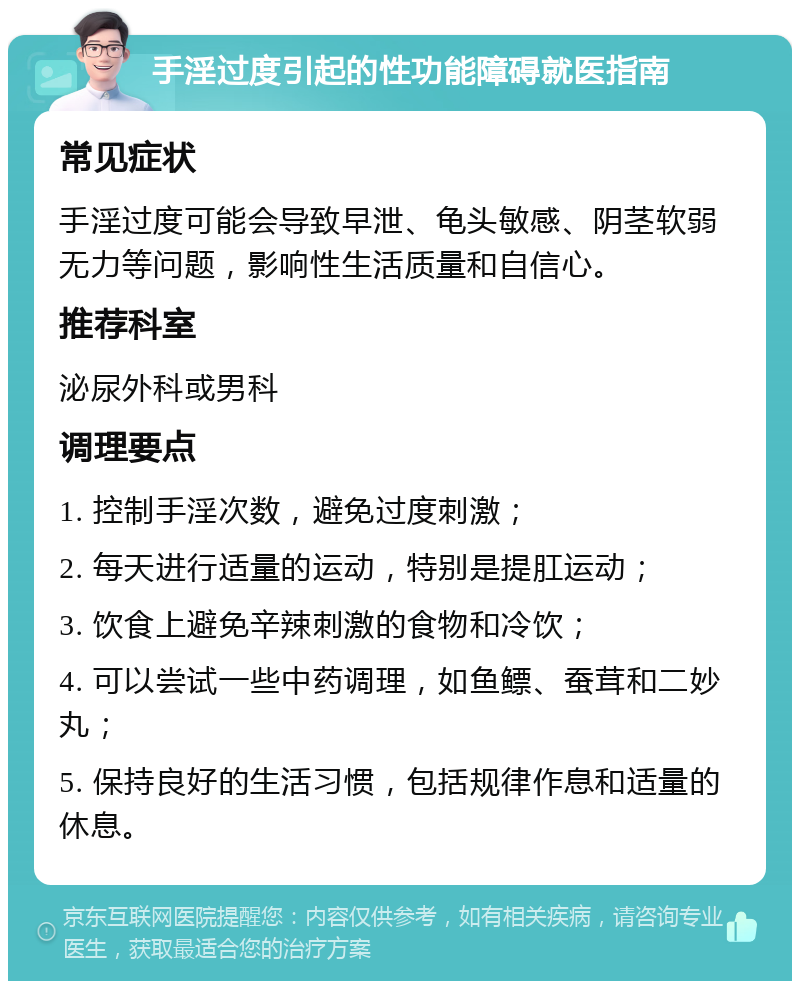 手淫过度引起的性功能障碍就医指南 常见症状 手淫过度可能会导致早泄、龟头敏感、阴茎软弱无力等问题，影响性生活质量和自信心。 推荐科室 泌尿外科或男科 调理要点 1. 控制手淫次数，避免过度刺激； 2. 每天进行适量的运动，特别是提肛运动； 3. 饮食上避免辛辣刺激的食物和冷饮； 4. 可以尝试一些中药调理，如鱼鳔、蚕茸和二妙丸； 5. 保持良好的生活习惯，包括规律作息和适量的休息。