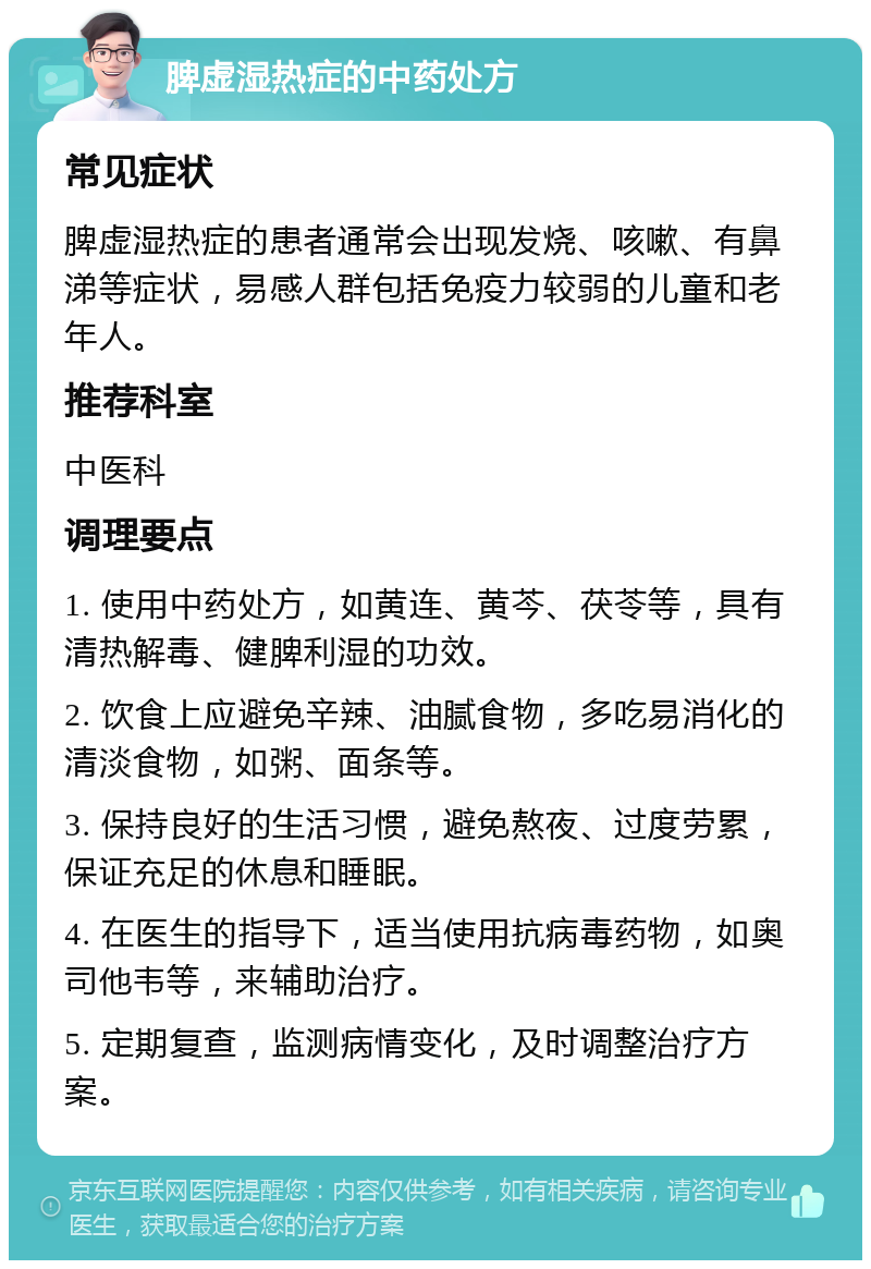 脾虚湿热症的中药处方 常见症状 脾虚湿热症的患者通常会出现发烧、咳嗽、有鼻涕等症状，易感人群包括免疫力较弱的儿童和老年人。 推荐科室 中医科 调理要点 1. 使用中药处方，如黄连、黄芩、茯苓等，具有清热解毒、健脾利湿的功效。 2. 饮食上应避免辛辣、油腻食物，多吃易消化的清淡食物，如粥、面条等。 3. 保持良好的生活习惯，避免熬夜、过度劳累，保证充足的休息和睡眠。 4. 在医生的指导下，适当使用抗病毒药物，如奥司他韦等，来辅助治疗。 5. 定期复查，监测病情变化，及时调整治疗方案。