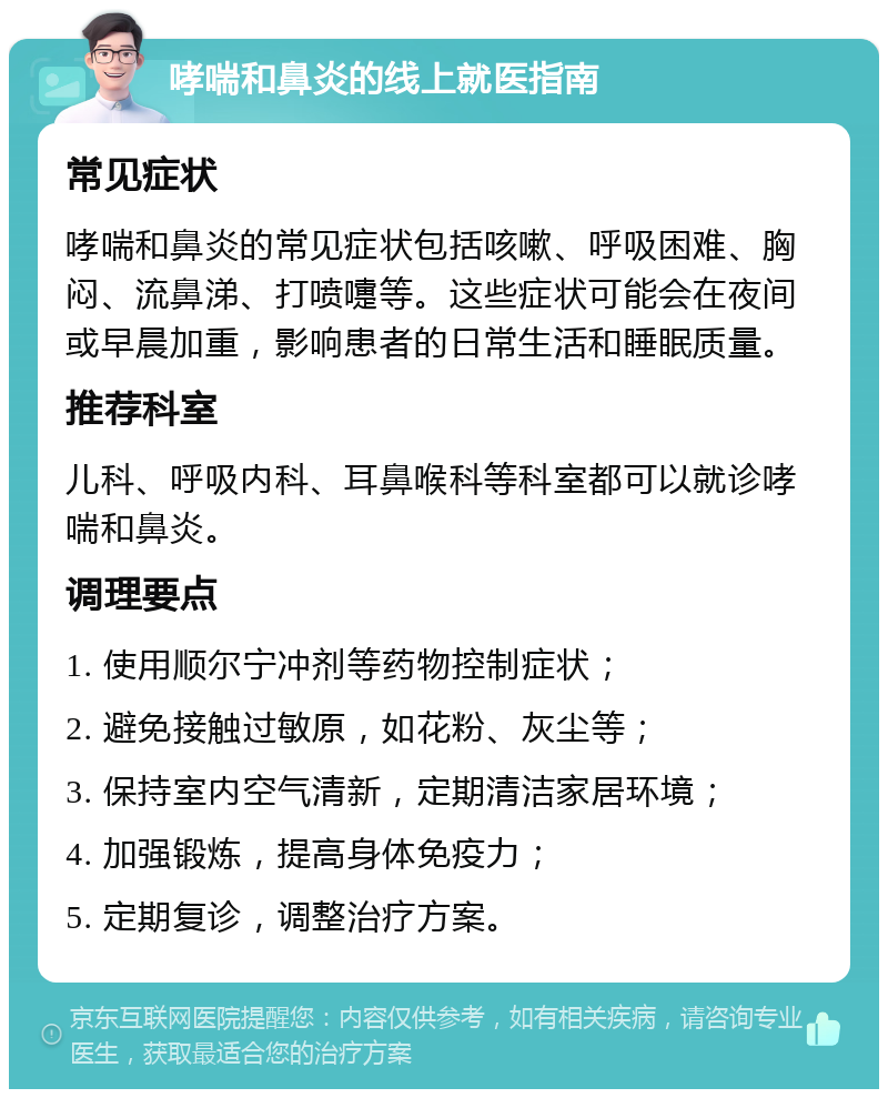 哮喘和鼻炎的线上就医指南 常见症状 哮喘和鼻炎的常见症状包括咳嗽、呼吸困难、胸闷、流鼻涕、打喷嚏等。这些症状可能会在夜间或早晨加重，影响患者的日常生活和睡眠质量。 推荐科室 儿科、呼吸内科、耳鼻喉科等科室都可以就诊哮喘和鼻炎。 调理要点 1. 使用顺尔宁冲剂等药物控制症状； 2. 避免接触过敏原，如花粉、灰尘等； 3. 保持室内空气清新，定期清洁家居环境； 4. 加强锻炼，提高身体免疫力； 5. 定期复诊，调整治疗方案。