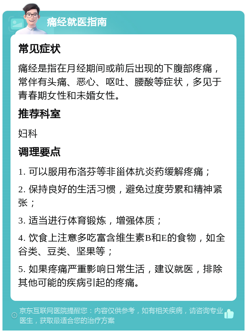 痛经就医指南 常见症状 痛经是指在月经期间或前后出现的下腹部疼痛，常伴有头痛、恶心、呕吐、腰酸等症状，多见于青春期女性和未婚女性。 推荐科室 妇科 调理要点 1. 可以服用布洛芬等非甾体抗炎药缓解疼痛； 2. 保持良好的生活习惯，避免过度劳累和精神紧张； 3. 适当进行体育锻炼，增强体质； 4. 饮食上注意多吃富含维生素B和E的食物，如全谷类、豆类、坚果等； 5. 如果疼痛严重影响日常生活，建议就医，排除其他可能的疾病引起的疼痛。