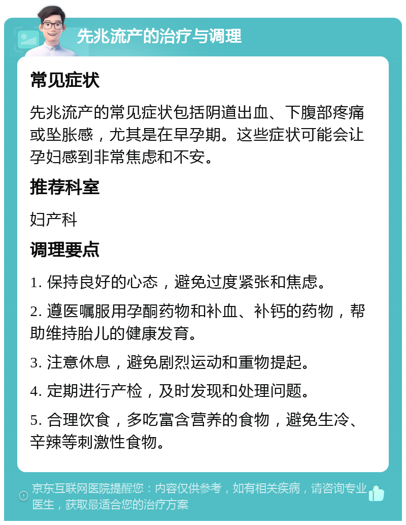 先兆流产的治疗与调理 常见症状 先兆流产的常见症状包括阴道出血、下腹部疼痛或坠胀感，尤其是在早孕期。这些症状可能会让孕妇感到非常焦虑和不安。 推荐科室 妇产科 调理要点 1. 保持良好的心态，避免过度紧张和焦虑。 2. 遵医嘱服用孕酮药物和补血、补钙的药物，帮助维持胎儿的健康发育。 3. 注意休息，避免剧烈运动和重物提起。 4. 定期进行产检，及时发现和处理问题。 5. 合理饮食，多吃富含营养的食物，避免生冷、辛辣等刺激性食物。