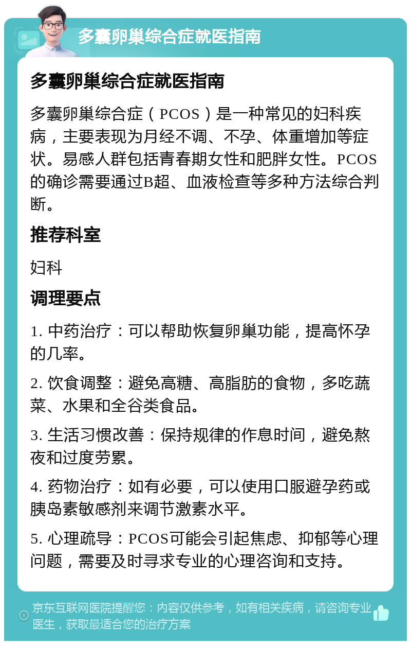 多囊卵巢综合症就医指南 多囊卵巢综合症就医指南 多囊卵巢综合症（PCOS）是一种常见的妇科疾病，主要表现为月经不调、不孕、体重增加等症状。易感人群包括青春期女性和肥胖女性。PCOS的确诊需要通过B超、血液检查等多种方法综合判断。 推荐科室 妇科 调理要点 1. 中药治疗：可以帮助恢复卵巢功能，提高怀孕的几率。 2. 饮食调整：避免高糖、高脂肪的食物，多吃蔬菜、水果和全谷类食品。 3. 生活习惯改善：保持规律的作息时间，避免熬夜和过度劳累。 4. 药物治疗：如有必要，可以使用口服避孕药或胰岛素敏感剂来调节激素水平。 5. 心理疏导：PCOS可能会引起焦虑、抑郁等心理问题，需要及时寻求专业的心理咨询和支持。