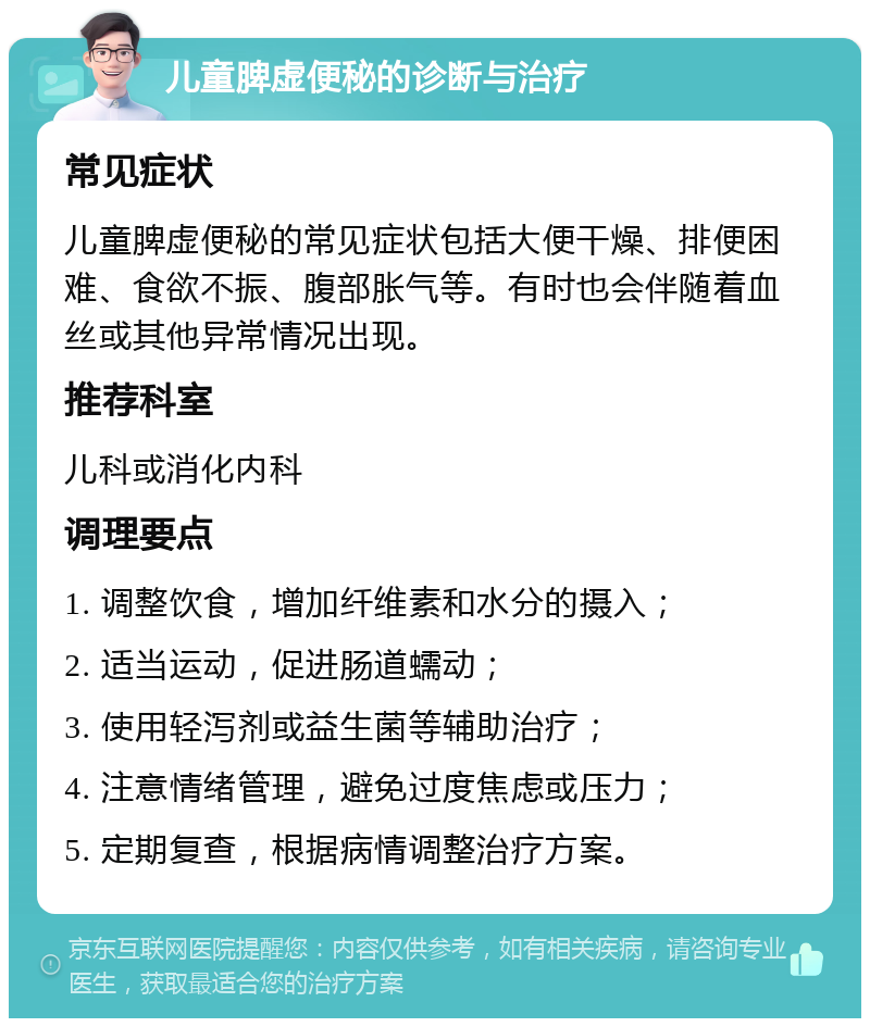 儿童脾虚便秘的诊断与治疗 常见症状 儿童脾虚便秘的常见症状包括大便干燥、排便困难、食欲不振、腹部胀气等。有时也会伴随着血丝或其他异常情况出现。 推荐科室 儿科或消化内科 调理要点 1. 调整饮食，增加纤维素和水分的摄入； 2. 适当运动，促进肠道蠕动； 3. 使用轻泻剂或益生菌等辅助治疗； 4. 注意情绪管理，避免过度焦虑或压力； 5. 定期复查，根据病情调整治疗方案。