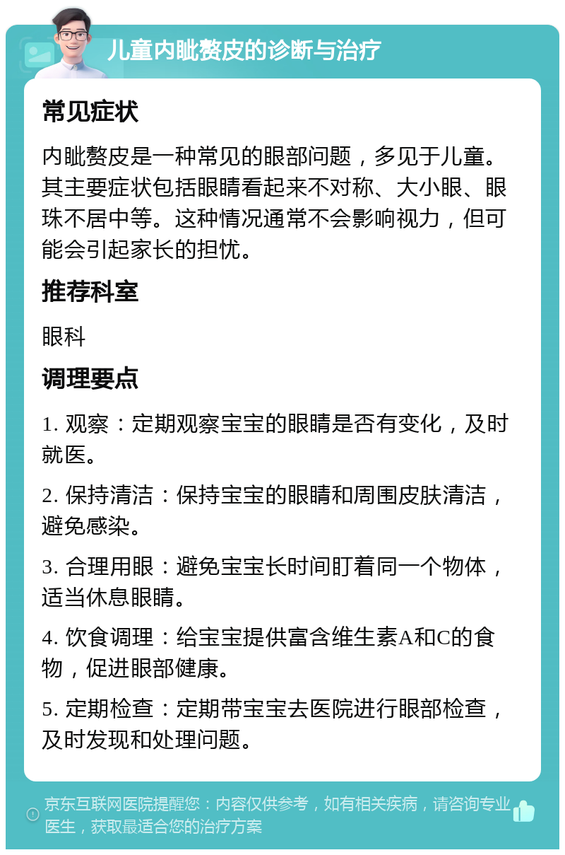 儿童内眦赘皮的诊断与治疗 常见症状 内眦赘皮是一种常见的眼部问题，多见于儿童。其主要症状包括眼睛看起来不对称、大小眼、眼珠不居中等。这种情况通常不会影响视力，但可能会引起家长的担忧。 推荐科室 眼科 调理要点 1. 观察：定期观察宝宝的眼睛是否有变化，及时就医。 2. 保持清洁：保持宝宝的眼睛和周围皮肤清洁，避免感染。 3. 合理用眼：避免宝宝长时间盯着同一个物体，适当休息眼睛。 4. 饮食调理：给宝宝提供富含维生素A和C的食物，促进眼部健康。 5. 定期检查：定期带宝宝去医院进行眼部检查，及时发现和处理问题。