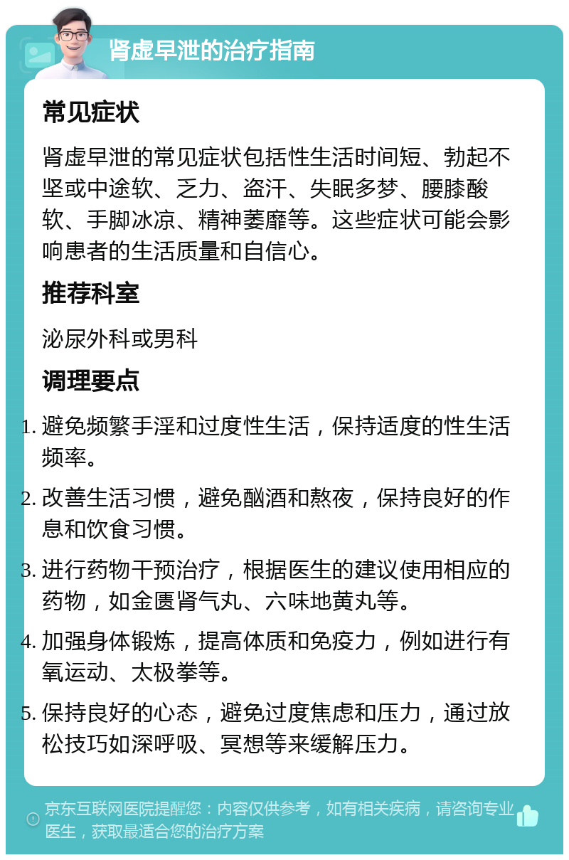 肾虚早泄的治疗指南 常见症状 肾虚早泄的常见症状包括性生活时间短、勃起不坚或中途软、乏力、盗汗、失眠多梦、腰膝酸软、手脚冰凉、精神萎靡等。这些症状可能会影响患者的生活质量和自信心。 推荐科室 泌尿外科或男科 调理要点 避免频繁手淫和过度性生活，保持适度的性生活频率。 改善生活习惯，避免酗酒和熬夜，保持良好的作息和饮食习惯。 进行药物干预治疗，根据医生的建议使用相应的药物，如金匮肾气丸、六味地黄丸等。 加强身体锻炼，提高体质和免疫力，例如进行有氧运动、太极拳等。 保持良好的心态，避免过度焦虑和压力，通过放松技巧如深呼吸、冥想等来缓解压力。