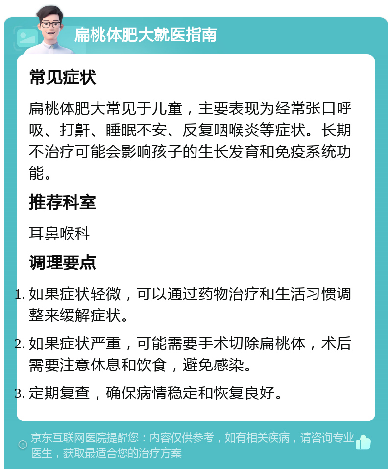 扁桃体肥大就医指南 常见症状 扁桃体肥大常见于儿童，主要表现为经常张口呼吸、打鼾、睡眠不安、反复咽喉炎等症状。长期不治疗可能会影响孩子的生长发育和免疫系统功能。 推荐科室 耳鼻喉科 调理要点 如果症状轻微，可以通过药物治疗和生活习惯调整来缓解症状。 如果症状严重，可能需要手术切除扁桃体，术后需要注意休息和饮食，避免感染。 定期复查，确保病情稳定和恢复良好。