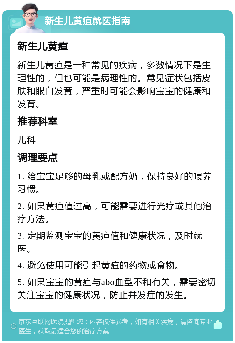 新生儿黄疸就医指南 新生儿黄疸 新生儿黄疸是一种常见的疾病，多数情况下是生理性的，但也可能是病理性的。常见症状包括皮肤和眼白发黄，严重时可能会影响宝宝的健康和发育。 推荐科室 儿科 调理要点 1. 给宝宝足够的母乳或配方奶，保持良好的喂养习惯。 2. 如果黄疸值过高，可能需要进行光疗或其他治疗方法。 3. 定期监测宝宝的黄疸值和健康状况，及时就医。 4. 避免使用可能引起黄疸的药物或食物。 5. 如果宝宝的黄疸与abo血型不和有关，需要密切关注宝宝的健康状况，防止并发症的发生。