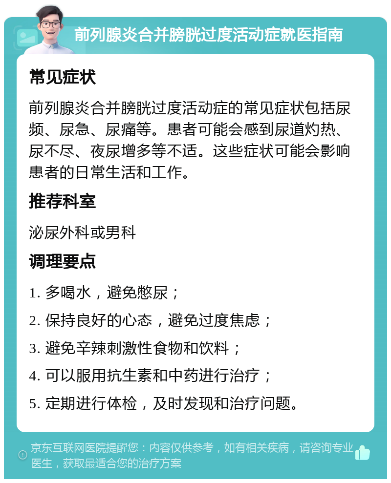 前列腺炎合并膀胱过度活动症就医指南 常见症状 前列腺炎合并膀胱过度活动症的常见症状包括尿频、尿急、尿痛等。患者可能会感到尿道灼热、尿不尽、夜尿增多等不适。这些症状可能会影响患者的日常生活和工作。 推荐科室 泌尿外科或男科 调理要点 1. 多喝水，避免憋尿； 2. 保持良好的心态，避免过度焦虑； 3. 避免辛辣刺激性食物和饮料； 4. 可以服用抗生素和中药进行治疗； 5. 定期进行体检，及时发现和治疗问题。