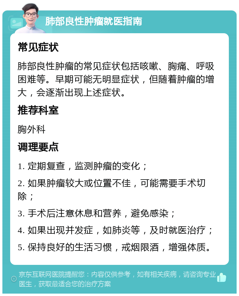 肺部良性肿瘤就医指南 常见症状 肺部良性肿瘤的常见症状包括咳嗽、胸痛、呼吸困难等。早期可能无明显症状，但随着肿瘤的增大，会逐渐出现上述症状。 推荐科室 胸外科 调理要点 1. 定期复查，监测肿瘤的变化； 2. 如果肿瘤较大或位置不佳，可能需要手术切除； 3. 手术后注意休息和营养，避免感染； 4. 如果出现并发症，如肺炎等，及时就医治疗； 5. 保持良好的生活习惯，戒烟限酒，增强体质。