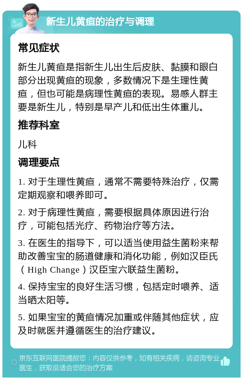 新生儿黄疸的治疗与调理 常见症状 新生儿黄疸是指新生儿出生后皮肤、黏膜和眼白部分出现黄疸的现象，多数情况下是生理性黄疸，但也可能是病理性黄疸的表现。易感人群主要是新生儿，特别是早产儿和低出生体重儿。 推荐科室 儿科 调理要点 1. 对于生理性黄疸，通常不需要特殊治疗，仅需定期观察和喂养即可。 2. 对于病理性黄疸，需要根据具体原因进行治疗，可能包括光疗、药物治疗等方法。 3. 在医生的指导下，可以适当使用益生菌粉来帮助改善宝宝的肠道健康和消化功能，例如汉臣氏（High Change）汉臣宝六联益生菌粉。 4. 保持宝宝的良好生活习惯，包括定时喂养、适当晒太阳等。 5. 如果宝宝的黄疸情况加重或伴随其他症状，应及时就医并遵循医生的治疗建议。