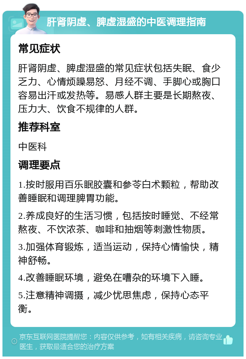 肝肾阴虚、脾虚湿盛的中医调理指南 常见症状 肝肾阴虚、脾虚湿盛的常见症状包括失眠、食少乏力、心情烦躁易怒、月经不调、手脚心或胸口容易出汗或发热等。易感人群主要是长期熬夜、压力大、饮食不规律的人群。 推荐科室 中医科 调理要点 1.按时服用百乐眠胶囊和参苓白术颗粒，帮助改善睡眠和调理脾胃功能。 2.养成良好的生活习惯，包括按时睡觉、不经常熬夜、不饮浓茶、咖啡和抽烟等刺激性物质。 3.加强体育锻炼，适当运动，保持心情愉快，精神舒畅。 4.改善睡眠环境，避免在嘈杂的环境下入睡。 5.注意精神调摄，减少忧思焦虑，保持心态平衡。