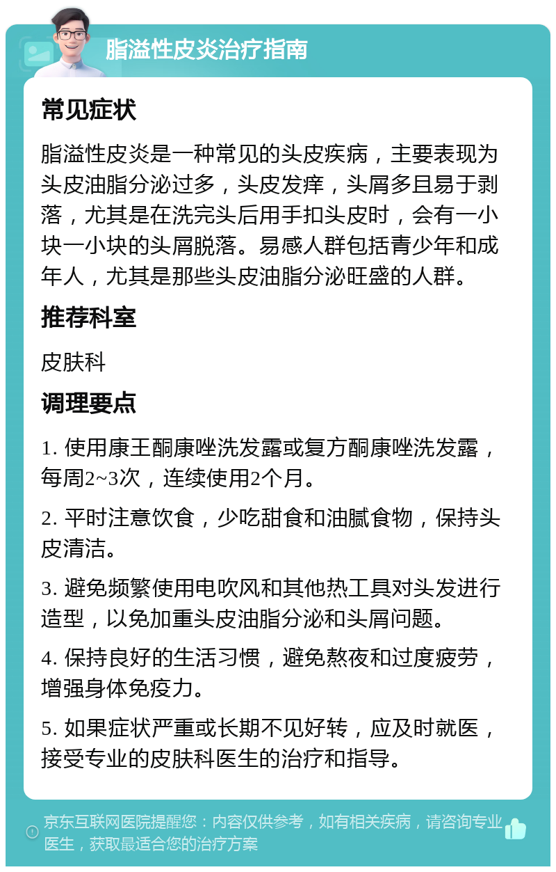 脂溢性皮炎治疗指南 常见症状 脂溢性皮炎是一种常见的头皮疾病，主要表现为头皮油脂分泌过多，头皮发痒，头屑多且易于剥落，尤其是在洗完头后用手扣头皮时，会有一小块一小块的头屑脱落。易感人群包括青少年和成年人，尤其是那些头皮油脂分泌旺盛的人群。 推荐科室 皮肤科 调理要点 1. 使用康王酮康唑洗发露或复方酮康唑洗发露，每周2~3次，连续使用2个月。 2. 平时注意饮食，少吃甜食和油腻食物，保持头皮清洁。 3. 避免频繁使用电吹风和其他热工具对头发进行造型，以免加重头皮油脂分泌和头屑问题。 4. 保持良好的生活习惯，避免熬夜和过度疲劳，增强身体免疫力。 5. 如果症状严重或长期不见好转，应及时就医，接受专业的皮肤科医生的治疗和指导。