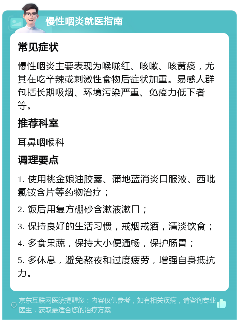 慢性咽炎就医指南 常见症状 慢性咽炎主要表现为喉咙红、咳嗽、咳黄痰，尤其在吃辛辣或刺激性食物后症状加重。易感人群包括长期吸烟、环境污染严重、免疫力低下者等。 推荐科室 耳鼻咽喉科 调理要点 1. 使用桃金娘油胶囊、蒲地蓝消炎口服液、西吡氯铵含片等药物治疗； 2. 饭后用复方硼砂含漱液漱口； 3. 保持良好的生活习惯，戒烟戒酒，清淡饮食； 4. 多食果蔬，保持大小便通畅，保护肠胃； 5. 多休息，避免熬夜和过度疲劳，增强自身抵抗力。