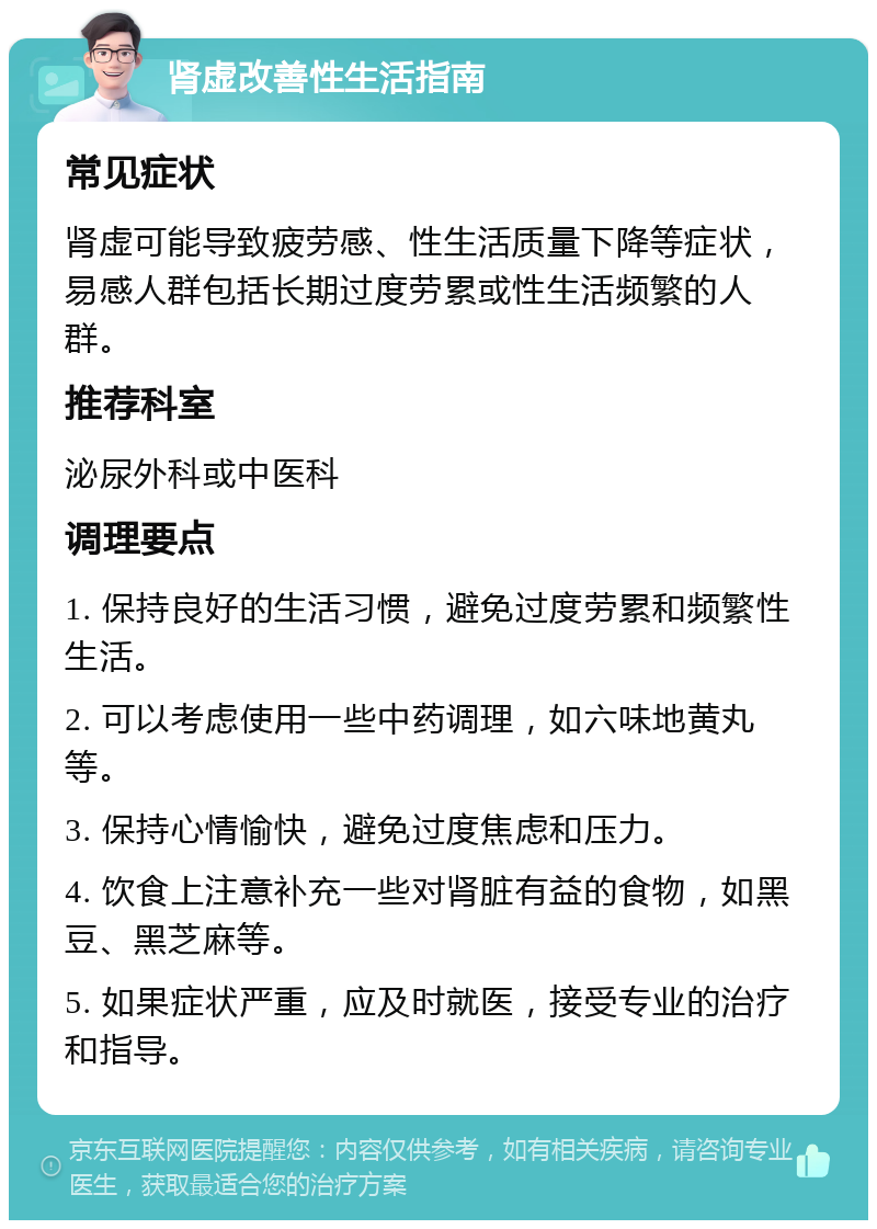 肾虚改善性生活指南 常见症状 肾虚可能导致疲劳感、性生活质量下降等症状，易感人群包括长期过度劳累或性生活频繁的人群。 推荐科室 泌尿外科或中医科 调理要点 1. 保持良好的生活习惯，避免过度劳累和频繁性生活。 2. 可以考虑使用一些中药调理，如六味地黄丸等。 3. 保持心情愉快，避免过度焦虑和压力。 4. 饮食上注意补充一些对肾脏有益的食物，如黑豆、黑芝麻等。 5. 如果症状严重，应及时就医，接受专业的治疗和指导。