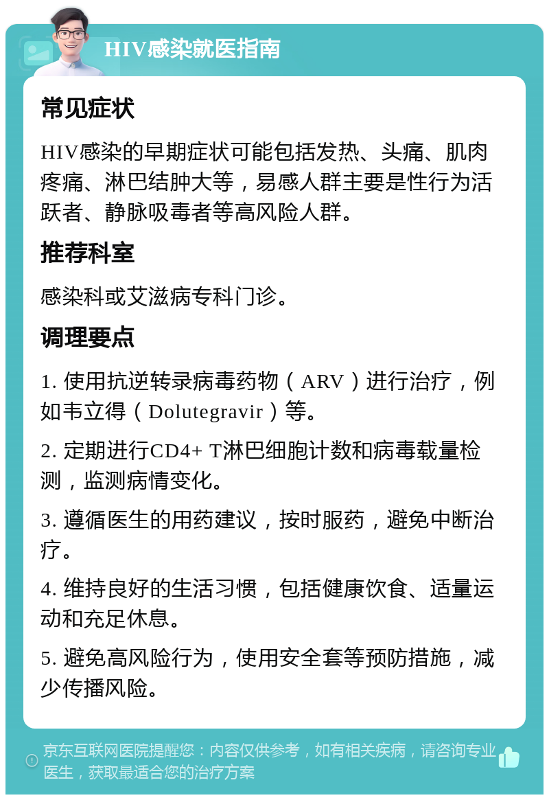 HIV感染就医指南 常见症状 HIV感染的早期症状可能包括发热、头痛、肌肉疼痛、淋巴结肿大等，易感人群主要是性行为活跃者、静脉吸毒者等高风险人群。 推荐科室 感染科或艾滋病专科门诊。 调理要点 1. 使用抗逆转录病毒药物（ARV）进行治疗，例如韦立得（Dolutegravir）等。 2. 定期进行CD4+ T淋巴细胞计数和病毒载量检测，监测病情变化。 3. 遵循医生的用药建议，按时服药，避免中断治疗。 4. 维持良好的生活习惯，包括健康饮食、适量运动和充足休息。 5. 避免高风险行为，使用安全套等预防措施，减少传播风险。