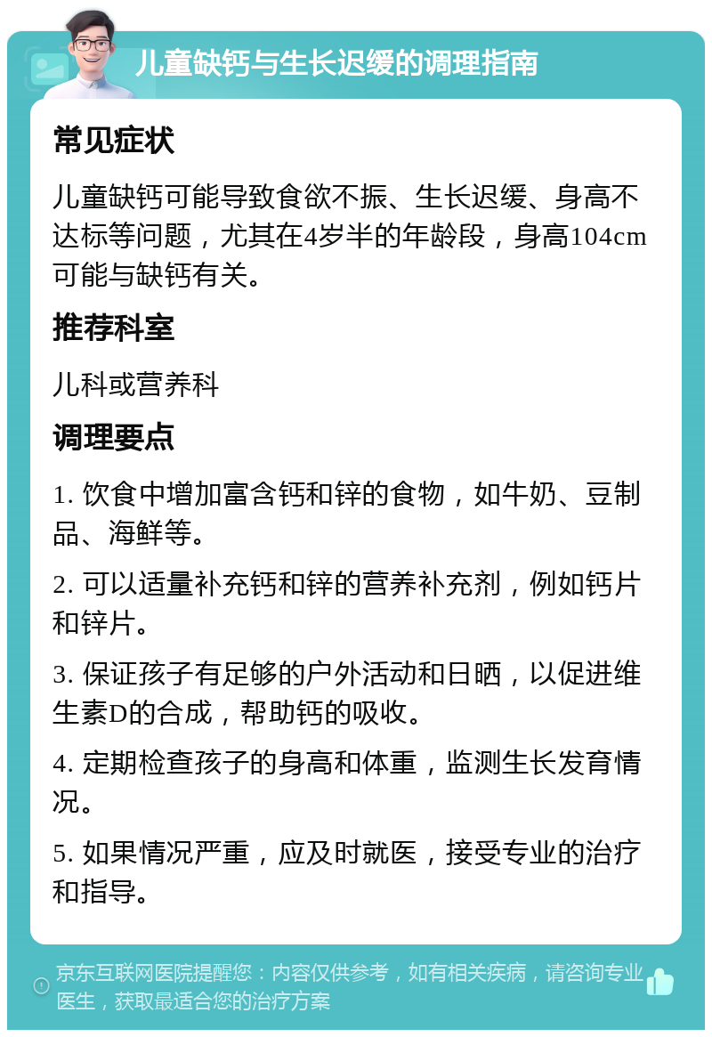 儿童缺钙与生长迟缓的调理指南 常见症状 儿童缺钙可能导致食欲不振、生长迟缓、身高不达标等问题，尤其在4岁半的年龄段，身高104cm可能与缺钙有关。 推荐科室 儿科或营养科 调理要点 1. 饮食中增加富含钙和锌的食物，如牛奶、豆制品、海鲜等。 2. 可以适量补充钙和锌的营养补充剂，例如钙片和锌片。 3. 保证孩子有足够的户外活动和日晒，以促进维生素D的合成，帮助钙的吸收。 4. 定期检查孩子的身高和体重，监测生长发育情况。 5. 如果情况严重，应及时就医，接受专业的治疗和指导。