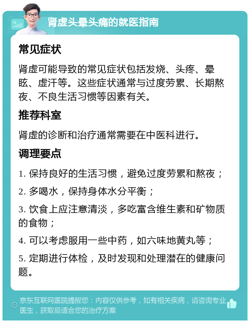 肾虚头晕头痛的就医指南 常见症状 肾虚可能导致的常见症状包括发烧、头疼、晕眩、虚汗等。这些症状通常与过度劳累、长期熬夜、不良生活习惯等因素有关。 推荐科室 肾虚的诊断和治疗通常需要在中医科进行。 调理要点 1. 保持良好的生活习惯，避免过度劳累和熬夜； 2. 多喝水，保持身体水分平衡； 3. 饮食上应注意清淡，多吃富含维生素和矿物质的食物； 4. 可以考虑服用一些中药，如六味地黄丸等； 5. 定期进行体检，及时发现和处理潜在的健康问题。