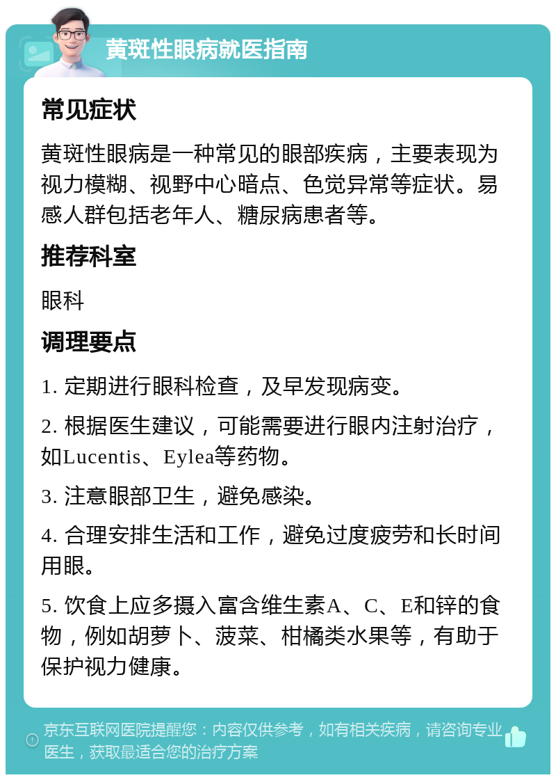 黄斑性眼病就医指南 常见症状 黄斑性眼病是一种常见的眼部疾病，主要表现为视力模糊、视野中心暗点、色觉异常等症状。易感人群包括老年人、糖尿病患者等。 推荐科室 眼科 调理要点 1. 定期进行眼科检查，及早发现病变。 2. 根据医生建议，可能需要进行眼内注射治疗，如Lucentis、Eylea等药物。 3. 注意眼部卫生，避免感染。 4. 合理安排生活和工作，避免过度疲劳和长时间用眼。 5. 饮食上应多摄入富含维生素A、C、E和锌的食物，例如胡萝卜、菠菜、柑橘类水果等，有助于保护视力健康。