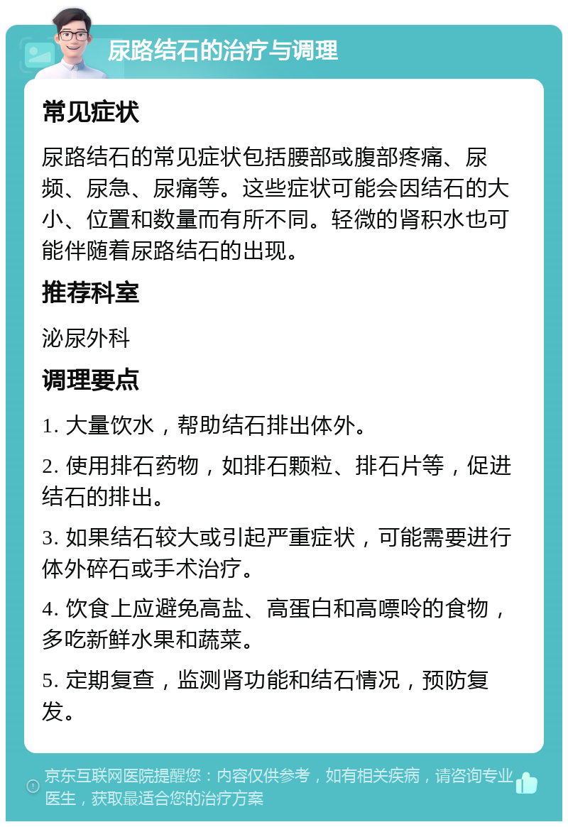 尿路结石的治疗与调理 常见症状 尿路结石的常见症状包括腰部或腹部疼痛、尿频、尿急、尿痛等。这些症状可能会因结石的大小、位置和数量而有所不同。轻微的肾积水也可能伴随着尿路结石的出现。 推荐科室 泌尿外科 调理要点 1. 大量饮水，帮助结石排出体外。 2. 使用排石药物，如排石颗粒、排石片等，促进结石的排出。 3. 如果结石较大或引起严重症状，可能需要进行体外碎石或手术治疗。 4. 饮食上应避免高盐、高蛋白和高嘌呤的食物，多吃新鲜水果和蔬菜。 5. 定期复查，监测肾功能和结石情况，预防复发。