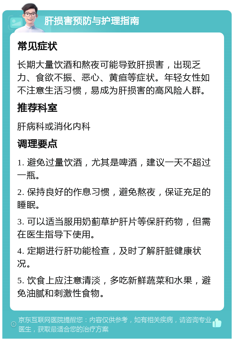 肝损害预防与护理指南 常见症状 长期大量饮酒和熬夜可能导致肝损害，出现乏力、食欲不振、恶心、黄疸等症状。年轻女性如不注意生活习惯，易成为肝损害的高风险人群。 推荐科室 肝病科或消化内科 调理要点 1. 避免过量饮酒，尤其是啤酒，建议一天不超过一瓶。 2. 保持良好的作息习惯，避免熬夜，保证充足的睡眠。 3. 可以适当服用奶蓟草护肝片等保肝药物，但需在医生指导下使用。 4. 定期进行肝功能检查，及时了解肝脏健康状况。 5. 饮食上应注意清淡，多吃新鲜蔬菜和水果，避免油腻和刺激性食物。