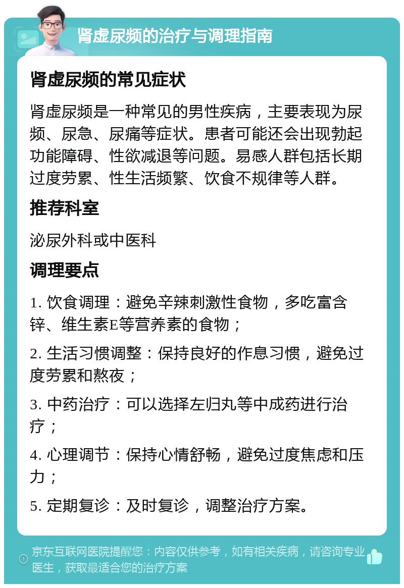 肾虚尿频的治疗与调理指南 肾虚尿频的常见症状 肾虚尿频是一种常见的男性疾病，主要表现为尿频、尿急、尿痛等症状。患者可能还会出现勃起功能障碍、性欲减退等问题。易感人群包括长期过度劳累、性生活频繁、饮食不规律等人群。 推荐科室 泌尿外科或中医科 调理要点 1. 饮食调理：避免辛辣刺激性食物，多吃富含锌、维生素E等营养素的食物； 2. 生活习惯调整：保持良好的作息习惯，避免过度劳累和熬夜； 3. 中药治疗：可以选择左归丸等中成药进行治疗； 4. 心理调节：保持心情舒畅，避免过度焦虑和压力； 5. 定期复诊：及时复诊，调整治疗方案。