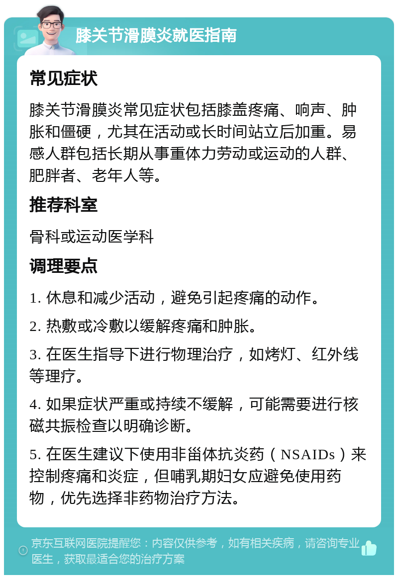 膝关节滑膜炎就医指南 常见症状 膝关节滑膜炎常见症状包括膝盖疼痛、响声、肿胀和僵硬，尤其在活动或长时间站立后加重。易感人群包括长期从事重体力劳动或运动的人群、肥胖者、老年人等。 推荐科室 骨科或运动医学科 调理要点 1. 休息和减少活动，避免引起疼痛的动作。 2. 热敷或冷敷以缓解疼痛和肿胀。 3. 在医生指导下进行物理治疗，如烤灯、红外线等理疗。 4. 如果症状严重或持续不缓解，可能需要进行核磁共振检查以明确诊断。 5. 在医生建议下使用非甾体抗炎药（NSAIDs）来控制疼痛和炎症，但哺乳期妇女应避免使用药物，优先选择非药物治疗方法。