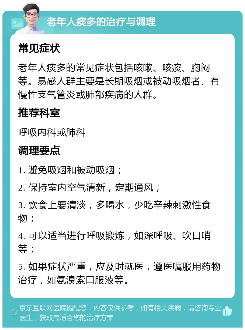 老年人痰多的治疗与调理 常见症状 老年人痰多的常见症状包括咳嗽、咳痰、胸闷等。易感人群主要是长期吸烟或被动吸烟者、有慢性支气管炎或肺部疾病的人群。 推荐科室 呼吸内科或肺科 调理要点 1. 避免吸烟和被动吸烟； 2. 保持室内空气清新，定期通风； 3. 饮食上要清淡，多喝水，少吃辛辣刺激性食物； 4. 可以适当进行呼吸锻炼，如深呼吸、吹口哨等； 5. 如果症状严重，应及时就医，遵医嘱服用药物治疗，如氨溴索口服液等。