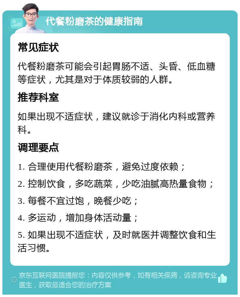 代餐粉磨茶的健康指南 常见症状 代餐粉磨茶可能会引起胃肠不适、头昏、低血糖等症状，尤其是对于体质较弱的人群。 推荐科室 如果出现不适症状，建议就诊于消化内科或营养科。 调理要点 1. 合理使用代餐粉磨茶，避免过度依赖； 2. 控制饮食，多吃蔬菜，少吃油腻高热量食物； 3. 每餐不宜过饱，晚餐少吃； 4. 多运动，增加身体活动量； 5. 如果出现不适症状，及时就医并调整饮食和生活习惯。