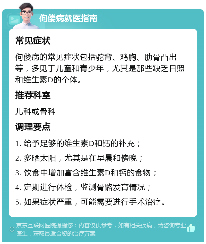 佝偻病就医指南 常见症状 佝偻病的常见症状包括驼背、鸡胸、肋骨凸出等，多见于儿童和青少年，尤其是那些缺乏日照和维生素D的个体。 推荐科室 儿科或骨科 调理要点 1. 给予足够的维生素D和钙的补充； 2. 多晒太阳，尤其是在早晨和傍晚； 3. 饮食中增加富含维生素D和钙的食物； 4. 定期进行体检，监测骨骼发育情况； 5. 如果症状严重，可能需要进行手术治疗。