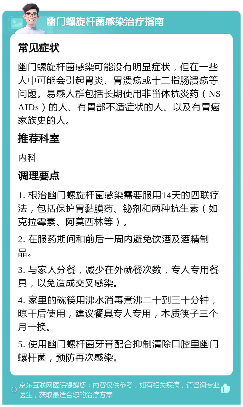 幽门螺旋杆菌感染治疗指南 常见症状 幽门螺旋杆菌感染可能没有明显症状，但在一些人中可能会引起胃炎、胃溃疡或十二指肠溃疡等问题。易感人群包括长期使用非甾体抗炎药（NSAIDs）的人、有胃部不适症状的人、以及有胃癌家族史的人。 推荐科室 内科 调理要点 1. 根治幽门螺旋杆菌感染需要服用14天的四联疗法，包括保护胃黏膜药、铋剂和两种抗生素（如克拉霉素、阿莫西林等）。 2. 在服药期间和前后一周内避免饮酒及酒精制品。 3. 与家人分餐，减少在外就餐次数，专人专用餐具，以免造成交叉感染。 4. 家里的碗筷用沸水消毒煮沸二十到三十分钟，晾干后使用，建议餐具专人专用，木质筷子三个月一换。 5. 使用幽门螺杆菌牙膏配合抑制清除口腔里幽门螺杆菌，预防再次感染。