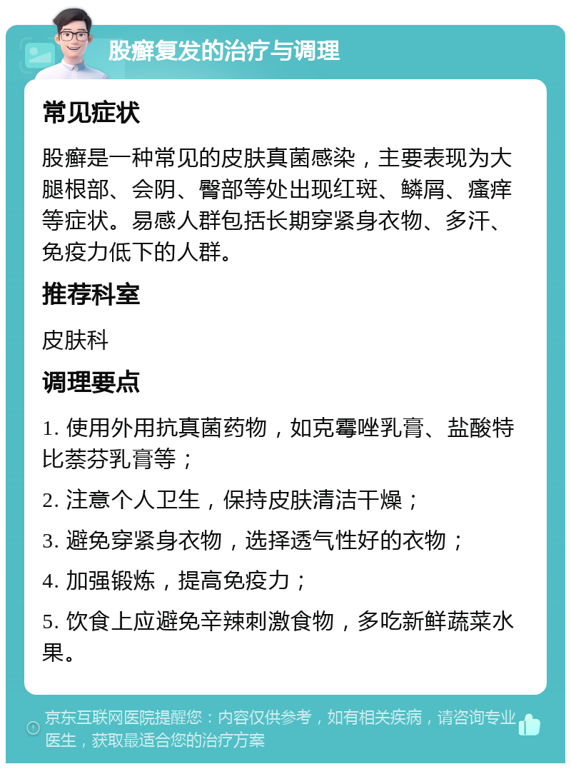 股癣复发的治疗与调理 常见症状 股癣是一种常见的皮肤真菌感染，主要表现为大腿根部、会阴、臀部等处出现红斑、鳞屑、瘙痒等症状。易感人群包括长期穿紧身衣物、多汗、免疫力低下的人群。 推荐科室 皮肤科 调理要点 1. 使用外用抗真菌药物，如克霉唑乳膏、盐酸特比萘芬乳膏等； 2. 注意个人卫生，保持皮肤清洁干燥； 3. 避免穿紧身衣物，选择透气性好的衣物； 4. 加强锻炼，提高免疫力； 5. 饮食上应避免辛辣刺激食物，多吃新鲜蔬菜水果。