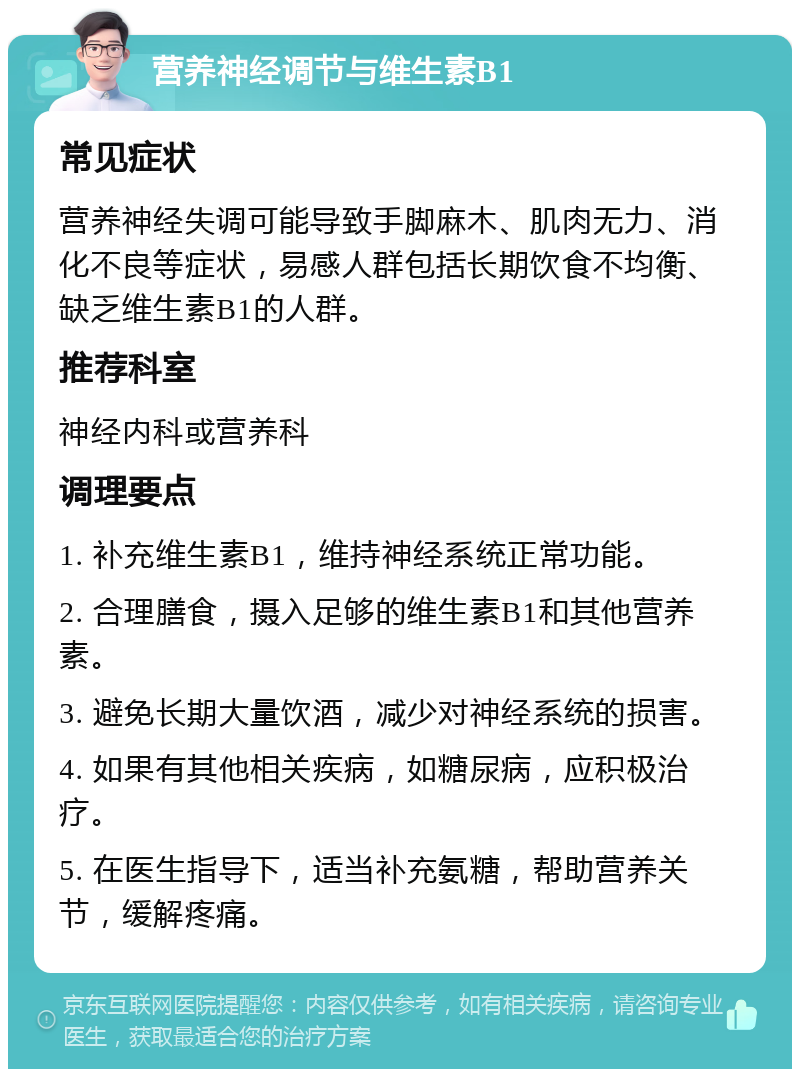 营养神经调节与维生素B1 常见症状 营养神经失调可能导致手脚麻木、肌肉无力、消化不良等症状，易感人群包括长期饮食不均衡、缺乏维生素B1的人群。 推荐科室 神经内科或营养科 调理要点 1. 补充维生素B1，维持神经系统正常功能。 2. 合理膳食，摄入足够的维生素B1和其他营养素。 3. 避免长期大量饮酒，减少对神经系统的损害。 4. 如果有其他相关疾病，如糖尿病，应积极治疗。 5. 在医生指导下，适当补充氨糖，帮助营养关节，缓解疼痛。