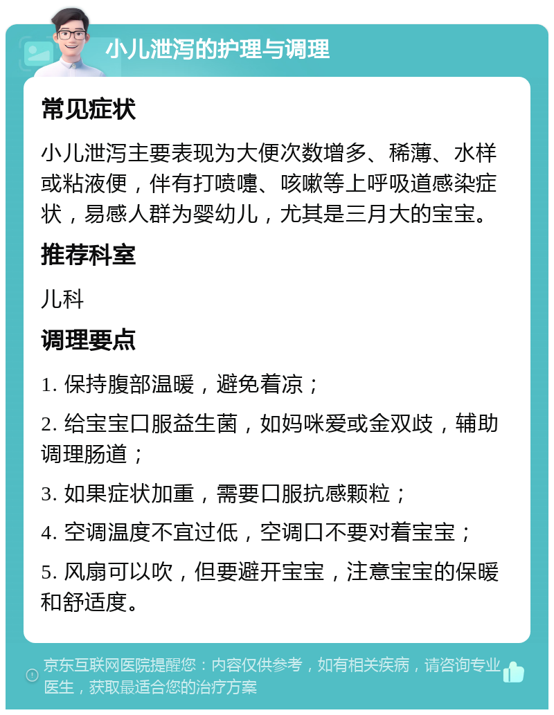 小儿泄泻的护理与调理 常见症状 小儿泄泻主要表现为大便次数增多、稀薄、水样或粘液便，伴有打喷嚏、咳嗽等上呼吸道感染症状，易感人群为婴幼儿，尤其是三月大的宝宝。 推荐科室 儿科 调理要点 1. 保持腹部温暖，避免着凉； 2. 给宝宝口服益生菌，如妈咪爱或金双歧，辅助调理肠道； 3. 如果症状加重，需要口服抗感颗粒； 4. 空调温度不宜过低，空调口不要对着宝宝； 5. 风扇可以吹，但要避开宝宝，注意宝宝的保暖和舒适度。