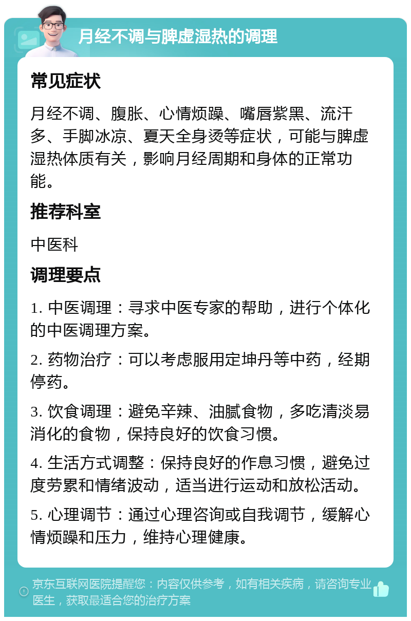 月经不调与脾虚湿热的调理 常见症状 月经不调、腹胀、心情烦躁、嘴唇紫黑、流汗多、手脚冰凉、夏天全身烫等症状，可能与脾虚湿热体质有关，影响月经周期和身体的正常功能。 推荐科室 中医科 调理要点 1. 中医调理：寻求中医专家的帮助，进行个体化的中医调理方案。 2. 药物治疗：可以考虑服用定坤丹等中药，经期停药。 3. 饮食调理：避免辛辣、油腻食物，多吃清淡易消化的食物，保持良好的饮食习惯。 4. 生活方式调整：保持良好的作息习惯，避免过度劳累和情绪波动，适当进行运动和放松活动。 5. 心理调节：通过心理咨询或自我调节，缓解心情烦躁和压力，维持心理健康。