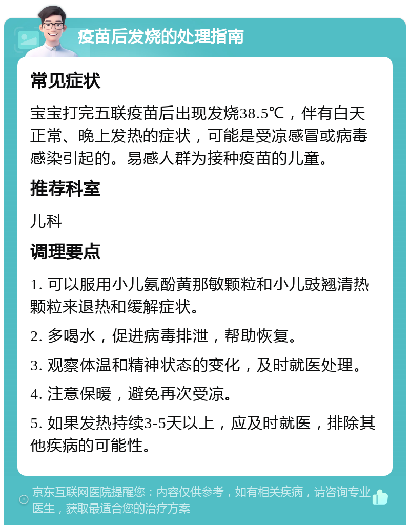 疫苗后发烧的处理指南 常见症状 宝宝打完五联疫苗后出现发烧38.5℃，伴有白天正常、晚上发热的症状，可能是受凉感冒或病毒感染引起的。易感人群为接种疫苗的儿童。 推荐科室 儿科 调理要点 1. 可以服用小儿氨酚黄那敏颗粒和小儿豉翘清热颗粒来退热和缓解症状。 2. 多喝水，促进病毒排泄，帮助恢复。 3. 观察体温和精神状态的变化，及时就医处理。 4. 注意保暖，避免再次受凉。 5. 如果发热持续3-5天以上，应及时就医，排除其他疾病的可能性。