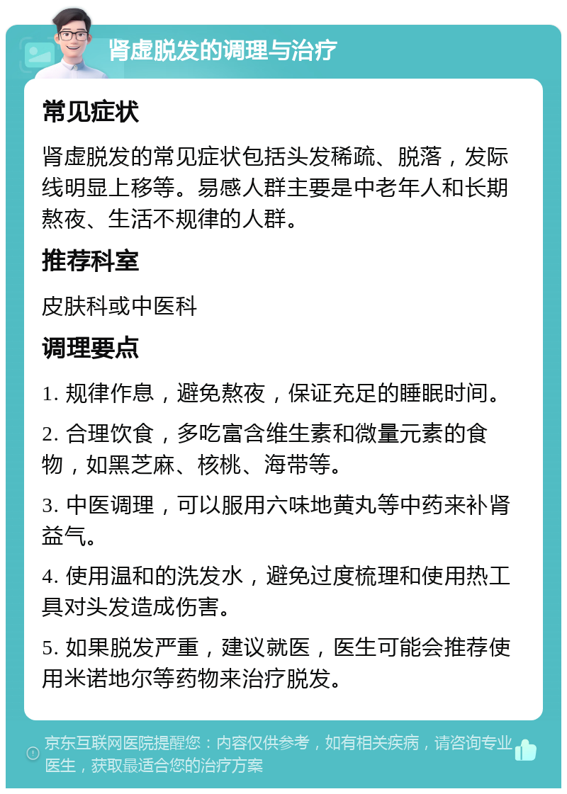 肾虚脱发的调理与治疗 常见症状 肾虚脱发的常见症状包括头发稀疏、脱落，发际线明显上移等。易感人群主要是中老年人和长期熬夜、生活不规律的人群。 推荐科室 皮肤科或中医科 调理要点 1. 规律作息，避免熬夜，保证充足的睡眠时间。 2. 合理饮食，多吃富含维生素和微量元素的食物，如黑芝麻、核桃、海带等。 3. 中医调理，可以服用六味地黄丸等中药来补肾益气。 4. 使用温和的洗发水，避免过度梳理和使用热工具对头发造成伤害。 5. 如果脱发严重，建议就医，医生可能会推荐使用米诺地尔等药物来治疗脱发。