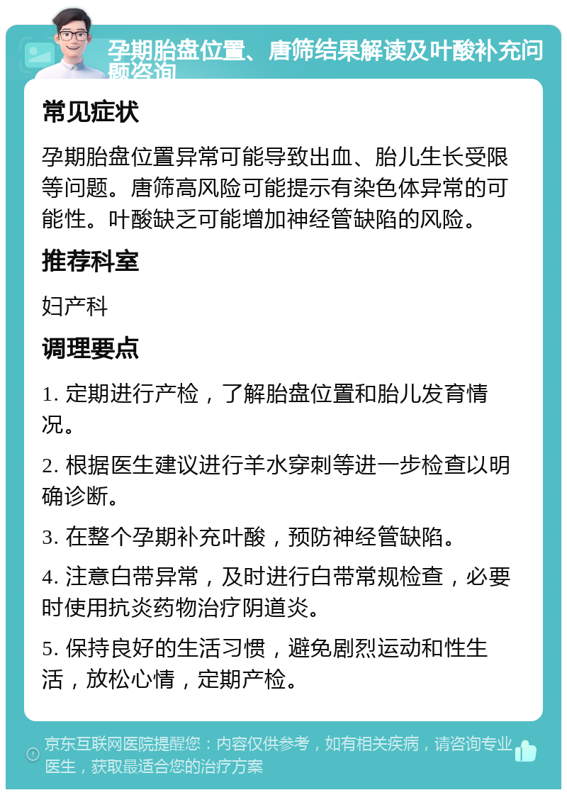 孕期胎盘位置、唐筛结果解读及叶酸补充问题咨询 常见症状 孕期胎盘位置异常可能导致出血、胎儿生长受限等问题。唐筛高风险可能提示有染色体异常的可能性。叶酸缺乏可能增加神经管缺陷的风险。 推荐科室 妇产科 调理要点 1. 定期进行产检，了解胎盘位置和胎儿发育情况。 2. 根据医生建议进行羊水穿刺等进一步检查以明确诊断。 3. 在整个孕期补充叶酸，预防神经管缺陷。 4. 注意白带异常，及时进行白带常规检查，必要时使用抗炎药物治疗阴道炎。 5. 保持良好的生活习惯，避免剧烈运动和性生活，放松心情，定期产检。