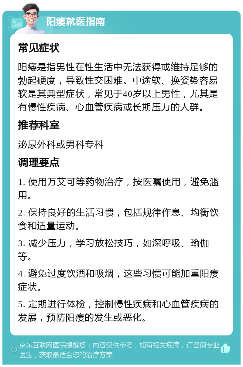 阳痿就医指南 常见症状 阳痿是指男性在性生活中无法获得或维持足够的勃起硬度，导致性交困难。中途软、换姿势容易软是其典型症状，常见于40岁以上男性，尤其是有慢性疾病、心血管疾病或长期压力的人群。 推荐科室 泌尿外科或男科专科 调理要点 1. 使用万艾可等药物治疗，按医嘱使用，避免滥用。 2. 保持良好的生活习惯，包括规律作息、均衡饮食和适量运动。 3. 减少压力，学习放松技巧，如深呼吸、瑜伽等。 4. 避免过度饮酒和吸烟，这些习惯可能加重阳痿症状。 5. 定期进行体检，控制慢性疾病和心血管疾病的发展，预防阳痿的发生或恶化。