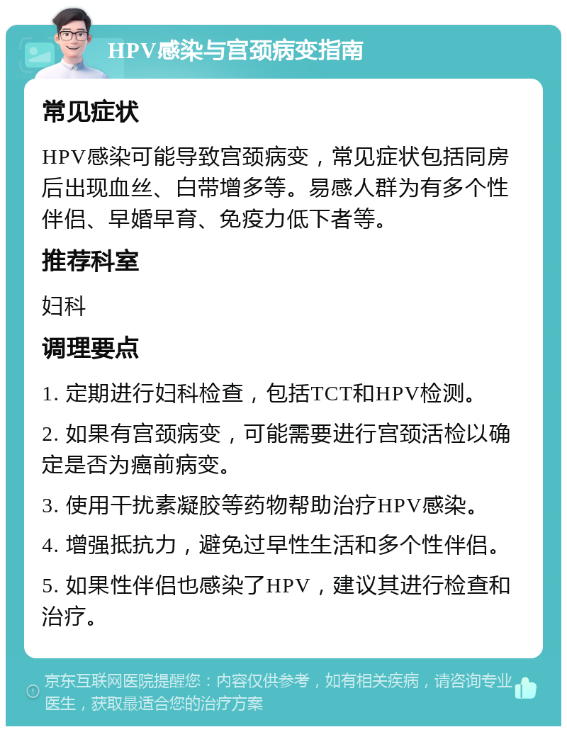 HPV感染与宫颈病变指南 常见症状 HPV感染可能导致宫颈病变，常见症状包括同房后出现血丝、白带增多等。易感人群为有多个性伴侣、早婚早育、免疫力低下者等。 推荐科室 妇科 调理要点 1. 定期进行妇科检查，包括TCT和HPV检测。 2. 如果有宫颈病变，可能需要进行宫颈活检以确定是否为癌前病变。 3. 使用干扰素凝胶等药物帮助治疗HPV感染。 4. 增强抵抗力，避免过早性生活和多个性伴侣。 5. 如果性伴侣也感染了HPV，建议其进行检查和治疗。