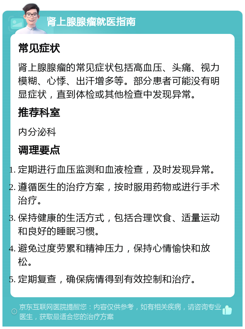 肾上腺腺瘤就医指南 常见症状 肾上腺腺瘤的常见症状包括高血压、头痛、视力模糊、心悸、出汗增多等。部分患者可能没有明显症状，直到体检或其他检查中发现异常。 推荐科室 内分泌科 调理要点 定期进行血压监测和血液检查，及时发现异常。 遵循医生的治疗方案，按时服用药物或进行手术治疗。 保持健康的生活方式，包括合理饮食、适量运动和良好的睡眠习惯。 避免过度劳累和精神压力，保持心情愉快和放松。 定期复查，确保病情得到有效控制和治疗。