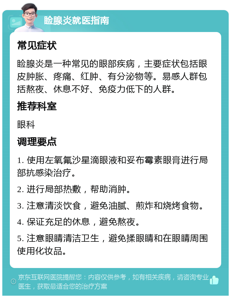 睑腺炎就医指南 常见症状 睑腺炎是一种常见的眼部疾病，主要症状包括眼皮肿胀、疼痛、红肿、有分泌物等。易感人群包括熬夜、休息不好、免疫力低下的人群。 推荐科室 眼科 调理要点 1. 使用左氧氟沙星滴眼液和妥布霉素眼膏进行局部抗感染治疗。 2. 进行局部热敷，帮助消肿。 3. 注意清淡饮食，避免油腻、煎炸和烧烤食物。 4. 保证充足的休息，避免熬夜。 5. 注意眼睛清洁卫生，避免揉眼睛和在眼睛周围使用化妆品。