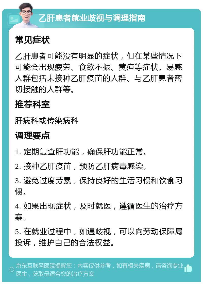 乙肝患者就业歧视与调理指南 常见症状 乙肝患者可能没有明显的症状，但在某些情况下可能会出现疲劳、食欲不振、黄疸等症状。易感人群包括未接种乙肝疫苗的人群、与乙肝患者密切接触的人群等。 推荐科室 肝病科或传染病科 调理要点 1. 定期复查肝功能，确保肝功能正常。 2. 接种乙肝疫苗，预防乙肝病毒感染。 3. 避免过度劳累，保持良好的生活习惯和饮食习惯。 4. 如果出现症状，及时就医，遵循医生的治疗方案。 5. 在就业过程中，如遇歧视，可以向劳动保障局投诉，维护自己的合法权益。