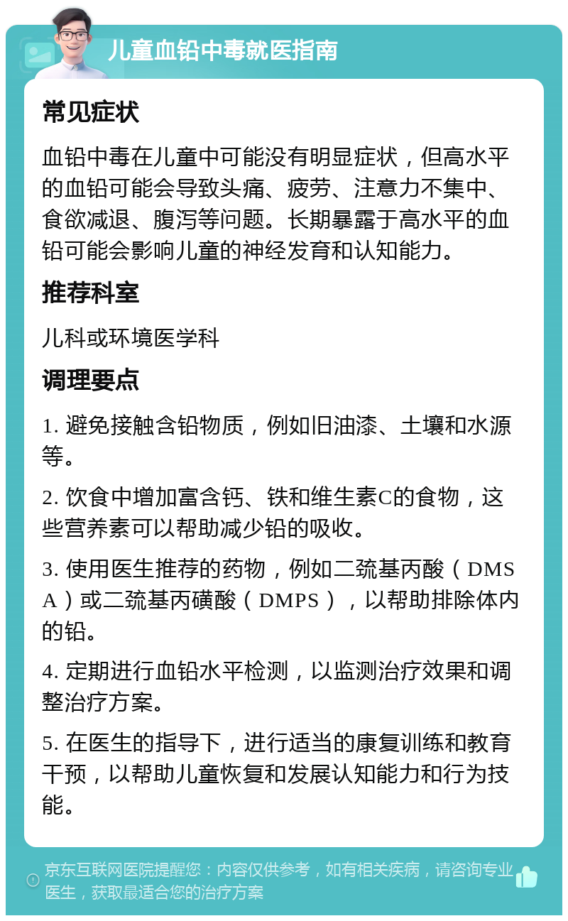 儿童血铅中毒就医指南 常见症状 血铅中毒在儿童中可能没有明显症状，但高水平的血铅可能会导致头痛、疲劳、注意力不集中、食欲减退、腹泻等问题。长期暴露于高水平的血铅可能会影响儿童的神经发育和认知能力。 推荐科室 儿科或环境医学科 调理要点 1. 避免接触含铅物质，例如旧油漆、土壤和水源等。 2. 饮食中增加富含钙、铁和维生素C的食物，这些营养素可以帮助减少铅的吸收。 3. 使用医生推荐的药物，例如二巯基丙酸（DMSA）或二巯基丙磺酸（DMPS），以帮助排除体内的铅。 4. 定期进行血铅水平检测，以监测治疗效果和调整治疗方案。 5. 在医生的指导下，进行适当的康复训练和教育干预，以帮助儿童恢复和发展认知能力和行为技能。