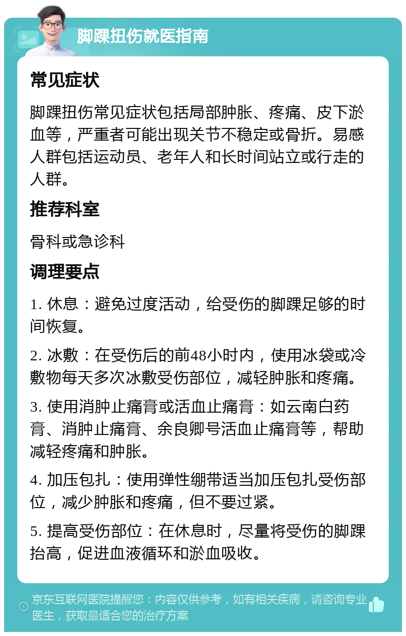 脚踝扭伤就医指南 常见症状 脚踝扭伤常见症状包括局部肿胀、疼痛、皮下淤血等，严重者可能出现关节不稳定或骨折。易感人群包括运动员、老年人和长时间站立或行走的人群。 推荐科室 骨科或急诊科 调理要点 1. 休息：避免过度活动，给受伤的脚踝足够的时间恢复。 2. 冰敷：在受伤后的前48小时内，使用冰袋或冷敷物每天多次冰敷受伤部位，减轻肿胀和疼痛。 3. 使用消肿止痛膏或活血止痛膏：如云南白药膏、消肿止痛膏、余良卿号活血止痛膏等，帮助减轻疼痛和肿胀。 4. 加压包扎：使用弹性绷带适当加压包扎受伤部位，减少肿胀和疼痛，但不要过紧。 5. 提高受伤部位：在休息时，尽量将受伤的脚踝抬高，促进血液循环和淤血吸收。